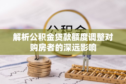 辛集解析公积金贷款额度调整对购房者的深远影响