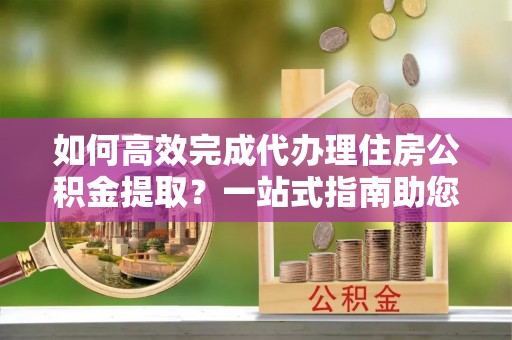 辛集如何高效完成代办理住房公积金提取？一站式指南助您轻松搞定