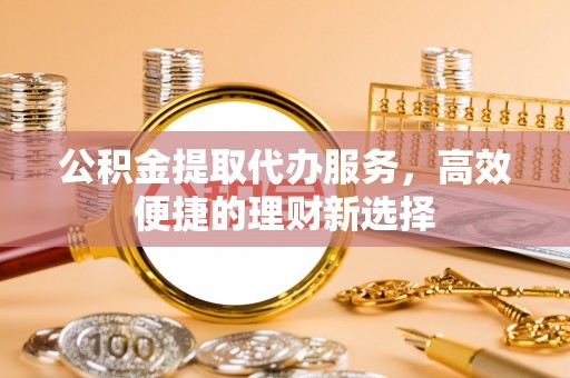 辛集公积金提取代办服务，高效便捷的理财新选择