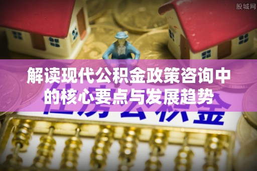 辛集解读现代公积金政策咨询中的核心要点与发展趋势