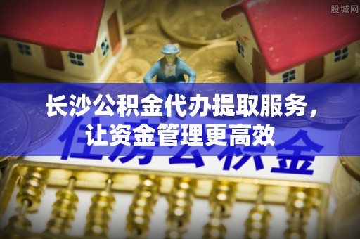 辛集长沙公积金代办提取服务，让资金管理更高效