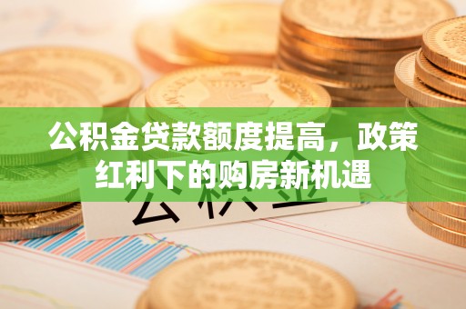 辛集公积金贷款额度提高，政策红利下的购房新机遇