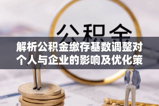 辛集解析公积金缴存基数调整对个人与企业的影响及优化策略