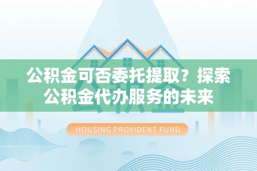 辛集公积金可否委托提取？探索公积金代办服务的未来