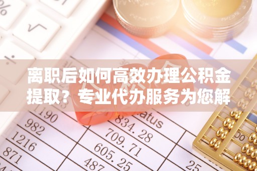 辛集离职后如何高效办理公积金提取？专业代办服务为您解忧