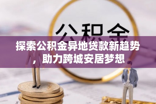 辛集探索公积金异地贷款新趋势，助力跨城安居梦想