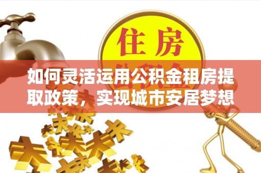 辛集如何灵活运用公积金租房提取政策，实现城市安居梦想