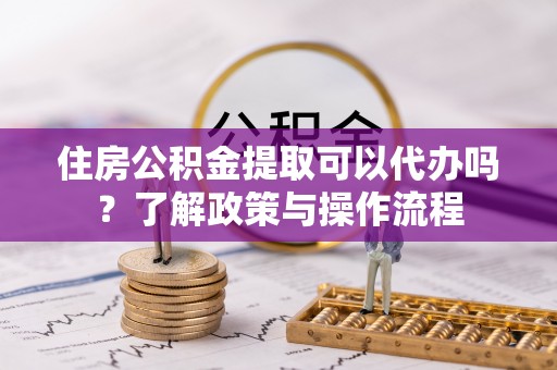 辛集住房公积金提取可以代办吗？了解政策与操作流程