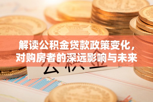 辛集解读公积金贷款政策变化，对购房者的深远影响与未来趋势